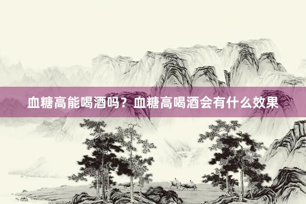 血糖高能喝酒吗？血糖高喝酒会有什么效果