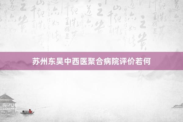 苏州东吴中西医聚合病院评价若何