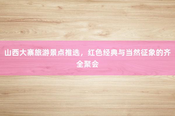 山西大寨旅游景点推选，红色经典与当然征象的齐全聚会