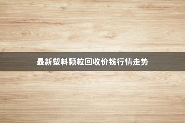 最新塑料颗粒回收价钱行情走势