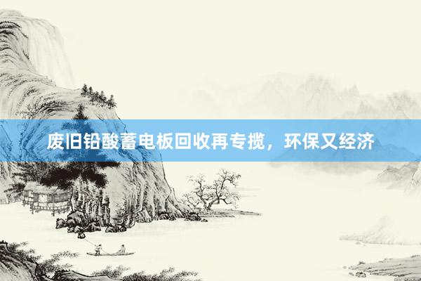 废旧铅酸蓄电板回收再专揽，环保又经济