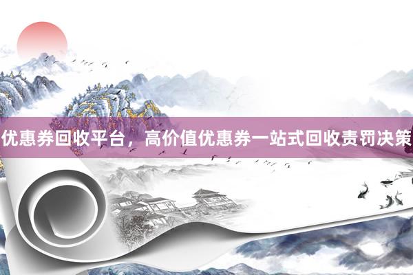 优惠券回收平台，高价值优惠券一站式回收责罚决策