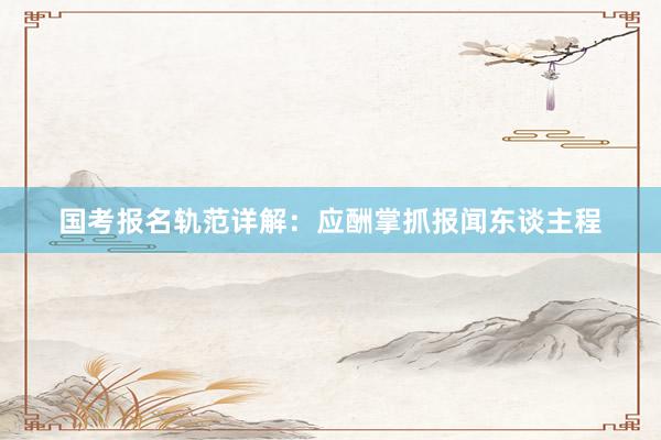 国考报名轨范详解：应酬掌抓报闻东谈主程