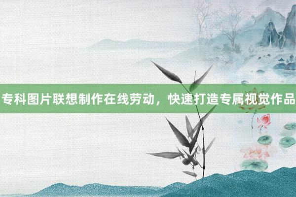 专科图片联想制作在线劳动，快速打造专属视觉作品
