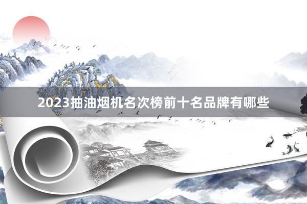 2023抽油烟机名次榜前十名品牌有哪些